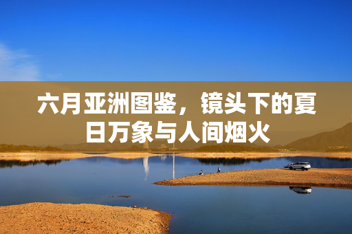 六月亚洲图鉴,镜头下的夏日万象与人间烟火