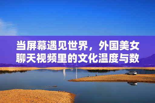 当屏幕遇见世界,外国美女聊天视频里的文化温度与数字涟漪,屏幕遇见世界,视频聊天的文化温度与数字涟漪