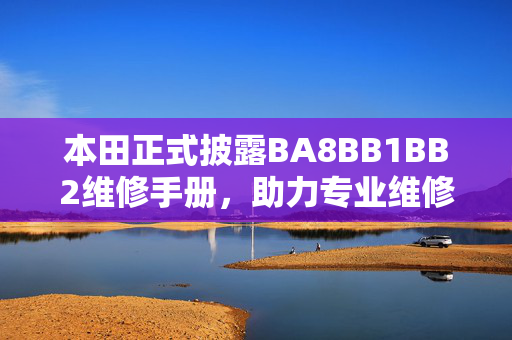 本田正式披露BA8BB1BB2维修手册,助力专业维修与车主自主保养,本田披露BA8BB1BB2维修手册,助力专业维修与车主自主保养