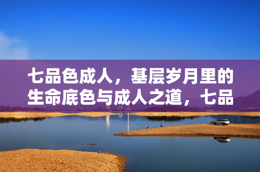 七品色成人,基层岁月里的生命底色与成人之道,七品基层岁月,生命底色与成人之道