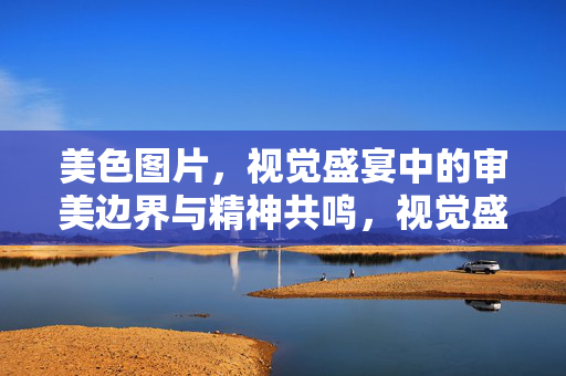 美色图片,视觉盛宴中的审美边界与精神共鸣,视觉盛宴下美色图片的审美边界与精神共鸣