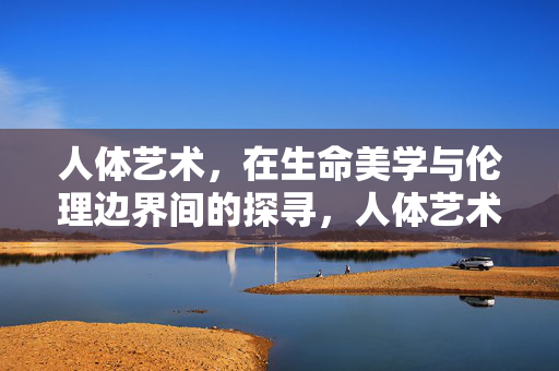 人体艺术,在生命美学与伦理边界间的探寻,人体艺术,生命美学与伦理边界的探寻