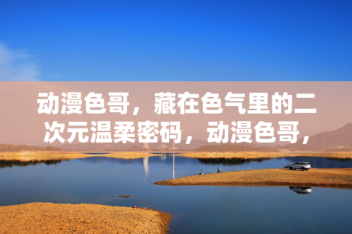 动漫色哥,藏在色气里的二次元温柔密码,动漫色哥,藏在色气里的二次元温柔密码