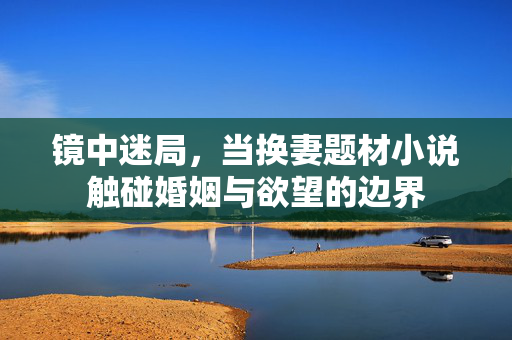 镜中迷局,当换妻题材小说触碰婚姻与欲望的边界