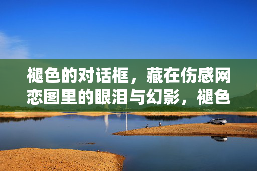 褪色的对话框,藏在伤感网恋图里的眼泪与幻影,褪色对话框,伤感网恋里的泪与幻影