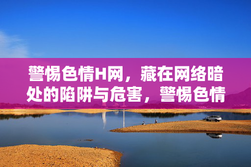 警惕色情H网,藏在网络暗处的陷阱与危害,警惕色情H网,网络暗处的陷阱与危害