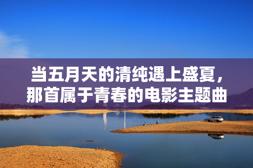 当五月天的清纯遇上盛夏,那首属于青春的电影主题曲,当五月天的清纯遇上盛夏,青春电影主题曲