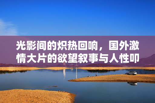 光影间的炽热回响,国外激情大片的欲望叙事与人性叩问,炽热光影间的欲望叙事与人性叩问