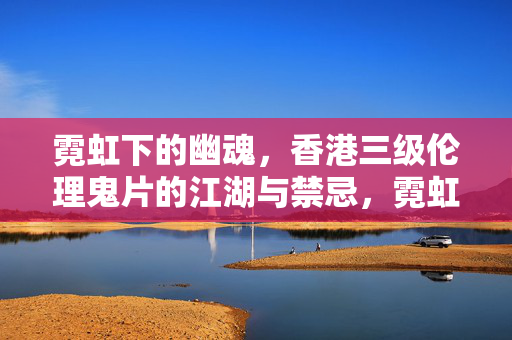 霓虹下的幽魂,香港三级伦理鬼片的江湖与禁忌,霓虹下的幽魂,香港三级伦理鬼片的江湖与禁忌
