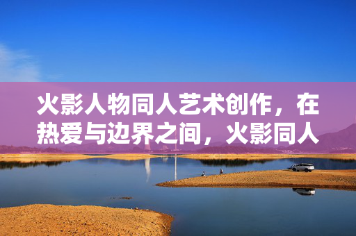 火影人物同人艺术创作,在热爱与边界之间,火影同人创作,热爱与边界的平衡