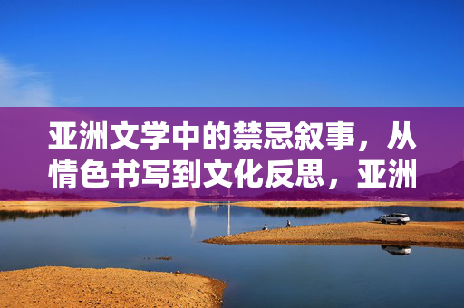 亚洲文学中的禁忌叙事,从情色书写到文化反思,亚洲文学禁忌叙事,从情色书写到文化反思