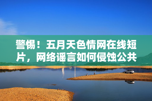 警惕!五月天色情网在线短片,网络谣言如何侵蚀公共信任,警惕五月天色情网谣言,网络谣言如何侵蚀公共信任