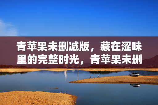青苹果未删减版,藏在涩味里的完整时光,青苹果未删减版,藏在涩味里的完整时光