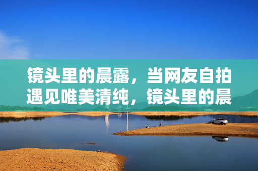 镜头里的晨露,当网友自拍遇见唯美清纯,镜头里的晨露,自拍遇见唯美清纯