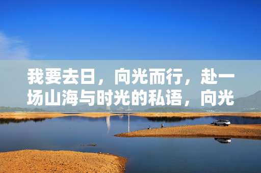 我要去日,向光而行,赴一场山海与时光的私语,向光而行,赴山海时光私语