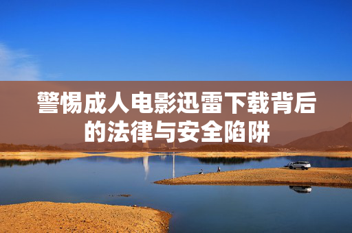 警惕成人电影迅雷下载背后的法律与安全陷阱