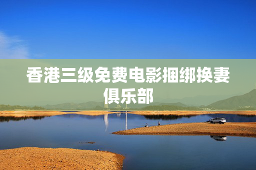 香港三级免费电影捆绑换妻俱乐部