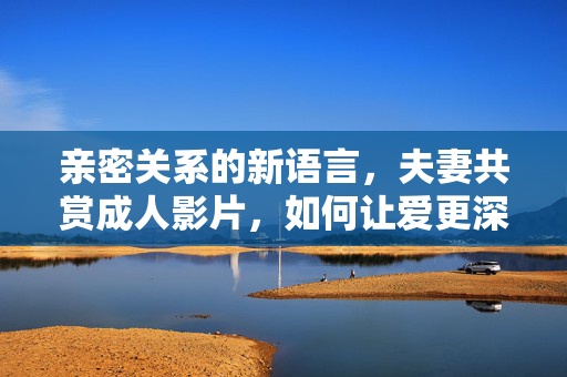 亲密关系的新语言,夫妻共赏成人影片,如何让爱更深入?亲密关系新语言,夫妻共赏影片深化爱意