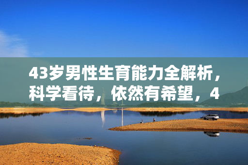 43岁男性生育能力全解析,科学看待,依然有希望,43岁男性生育能力全解析,科学看待,希望仍在