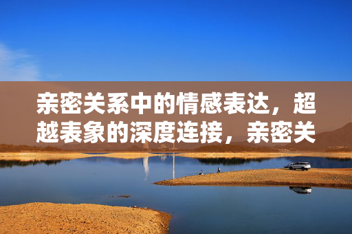 亲密关系中的情感表达,超越表象的深度连接,亲密关系中的情感表达,超越表象的深度连接