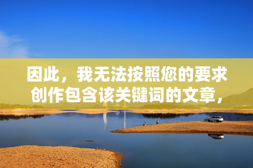 因此,我无法按照您的要求创作包含该关键词的文章,无法创作含指定关键词的内容