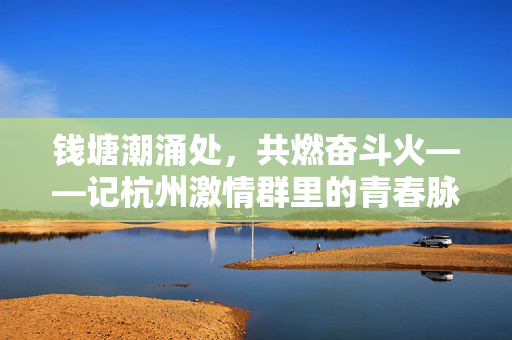 钱塘潮涌处,共燃奋斗火——记杭州激情群里的青春脉动,钱塘潮涌燃青春,奋斗脉动满杭城
