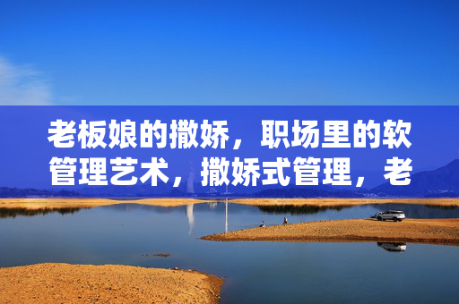 老板娘的撒娇,职场里的软管理艺术,撒娇式管理,老板娘的职场软艺术