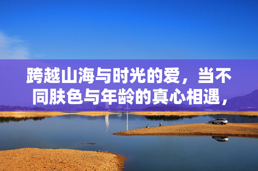 跨越山海与时光的爱,当不同肤色与年龄的真心相遇,跨越山海时光的真心相遇