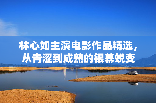 林心如主演电影作品精选,从青涩到成熟的银幕蜕变