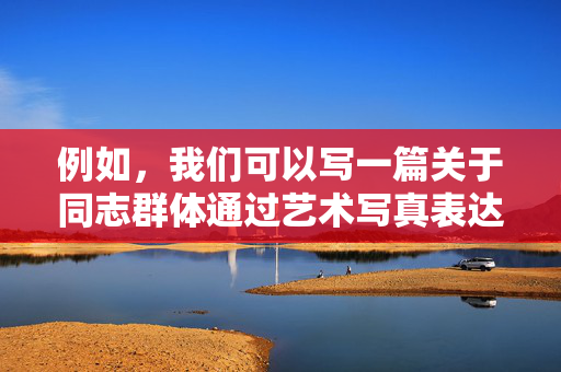 例如,我们可以写一篇关于同志群体通过艺术写真表达自我认同、勇气和爱的文章,强调这些作品如何促进社会理解和接纳,而不是聚焦于激情所可能带来的低俗解读,同志艺术写真,以自我认同与爱,架设社会理解的桥梁