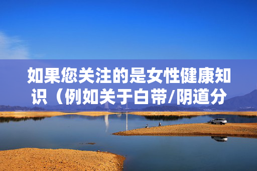 如果您关注的是女性健康知识(例如关于白带/阴道分泌物的科普),我可以为您提供一篇基于医学常识、科学且尊重隐私的文章,重点解释其生理意义、变化原因以及何时需要关注健康