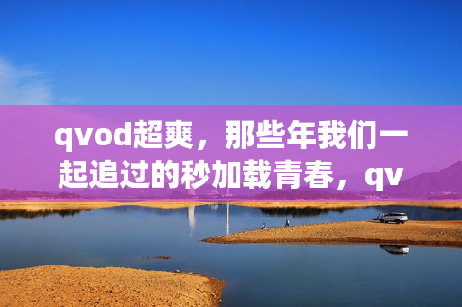 qvod超爽,那些年我们一起追过的秒加载青春,qvod秒加载,我们一起追过的超爽青春