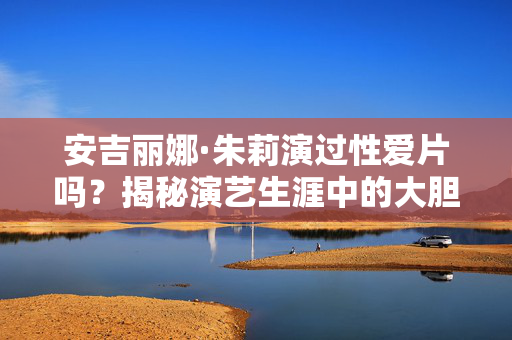 安吉丽娜·朱莉演过性爱片吗?揭秘演艺生涯中的大胆表演与争议,安吉丽娜·朱莉演过性爱片吗?揭秘大胆表演与争议