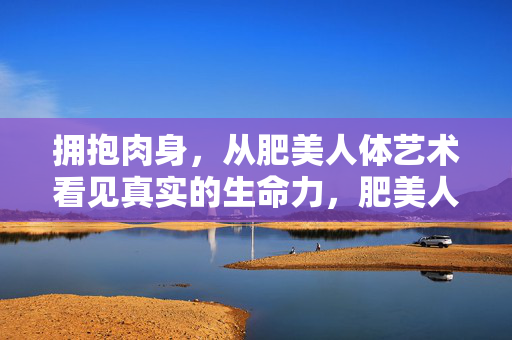 拥抱肉身,从肥美人体艺术看见真实的生命力,肥美人体艺术,拥抱肉身,照见生命力