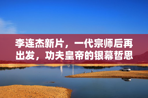 李连杰新片,一代宗师后再出发,功夫皇帝的银幕哲思,一代宗师后再出发,功夫皇帝的银幕哲思