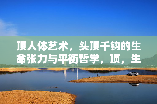 顶人体艺术,头顶千钧的生命张力与平衡哲学,顶,生命张力与平衡哲学