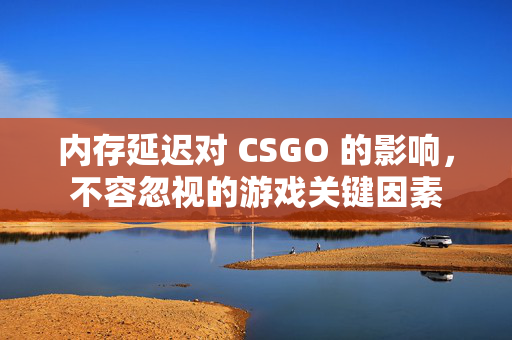 内存延迟对 CSGO 的影响，不容忽视的游戏关键因素