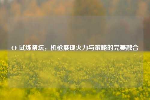 CF 试炼祭坛，机枪展现火力与策略的完美融合