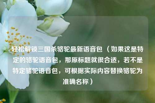 轻松解锁三国杀骆驼最新语音包 (如果这是特定的骆驼语音包,那原标题就很合适,若不是特定骆驼语音包,可根据实际内容替换骆驼为准确名称)