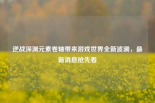 逆战深渊元素卷轴带来游戏世界全新波澜,最新消息抢先看