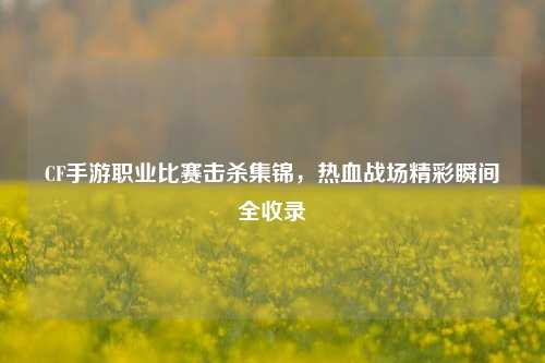 CF手游职业比赛击杀集锦,热血战场精彩瞬间全收录