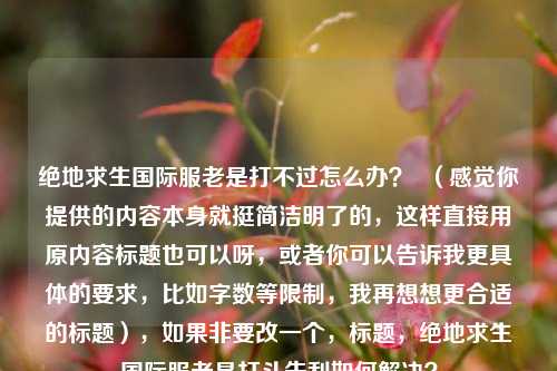 绝地求生国际服老是打不过怎么办? (感觉你提供的内容本身就挺简洁明了的,这样直接用原内容标题也可以呀,或者你可以告诉我更具体的要求,比如字数等限制,我再想想更合适的标题),如果非要改一个,标题,绝地求生国际服老是打斗失利如何解决?