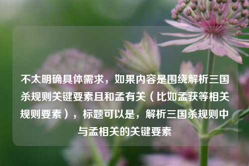 不太明确具体需求,如果内容是围绕解析三国杀规则关键要素且和孟有关(比如孟获等相关规则要素),标题可以是,解析三国杀规则中与孟相关的关键要素