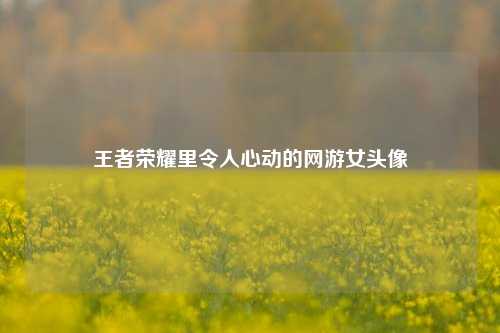 王者荣耀里令人心动的网游女头像