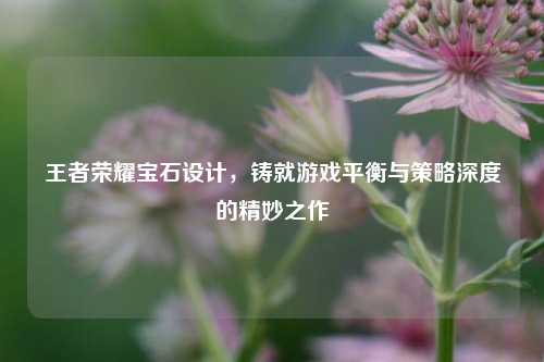 王者荣耀宝石设计，铸就游戏平衡与策略深度的精妙之作