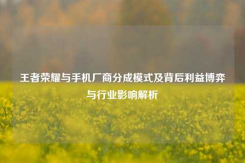 王者荣耀与手机厂商分成模式及背后利益博弈与行业影响解析