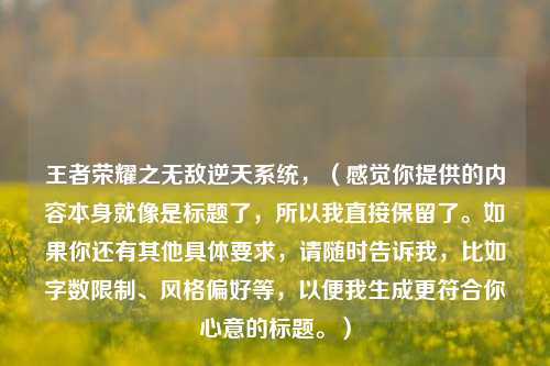 王者荣耀之无敌逆天系统，（感觉你提供的内容本身就像是标题了，所以我直接保留了。如果你还有其他具体要求，请随时告诉我，比如字数限制、风格偏好等，以便我生成更符合你心意的标题。）
