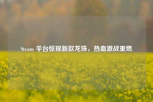 Steam 平台惊现新款龙珠，热血激战重燃