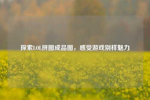 探索LOL拼图成品图，感受游戏别样魅力