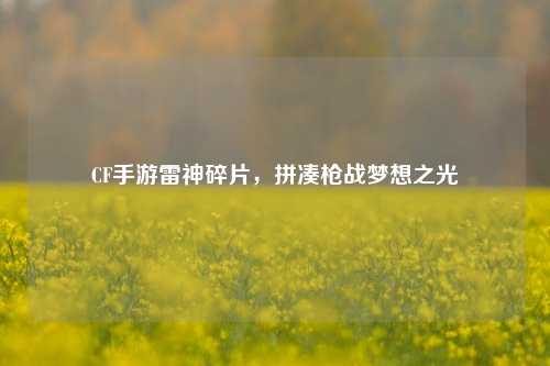CF手游雷神碎片，拼凑枪战梦想之光